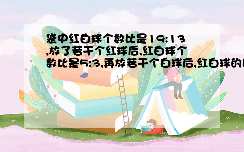 袋中红白球个数比是19:13,放了若干个红球后,红白球个数比是5:3,再放若干个白球后,红白球的比是13