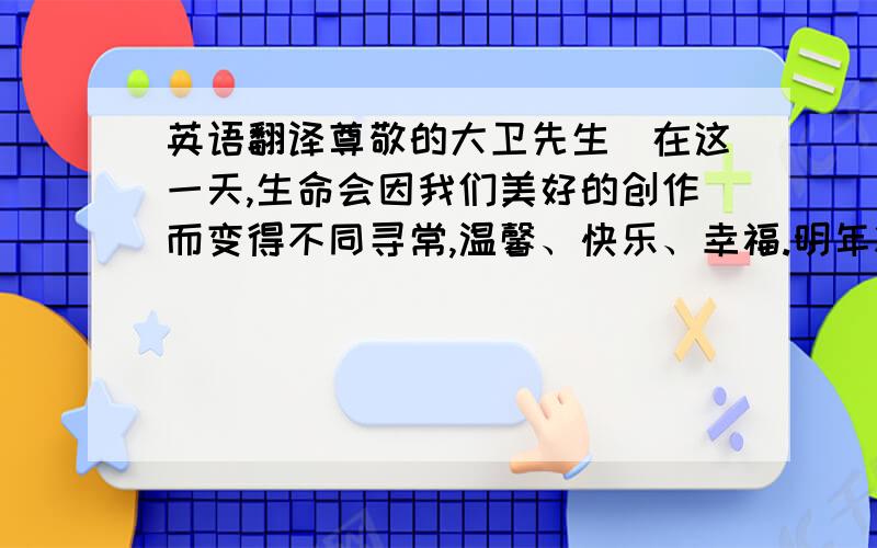 英语翻译尊敬的大卫先生．在这一天,生命会因我们美好的创作而变得不同寻常,温馨、快乐、幸福.明年将是我们开拓、创新、发展的