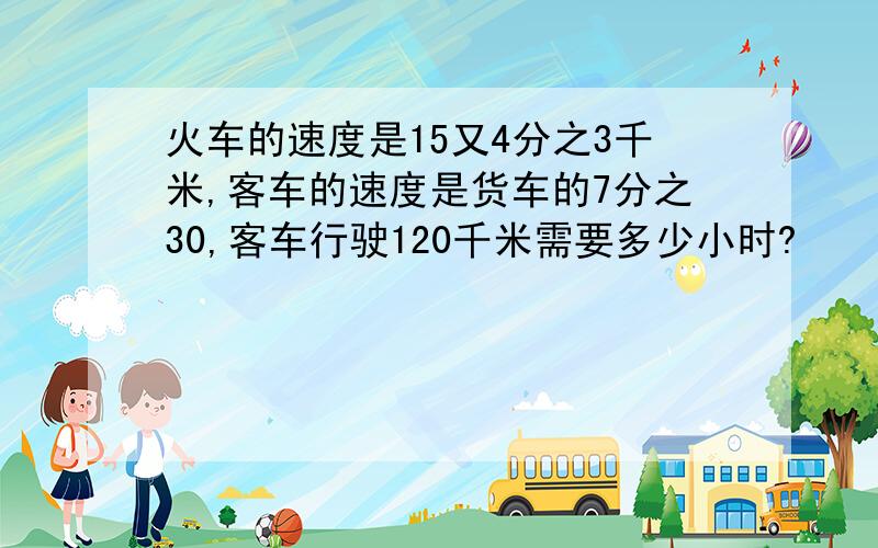 火车的速度是15又4分之3千米,客车的速度是货车的7分之30,客车行驶120千米需要多少小时?