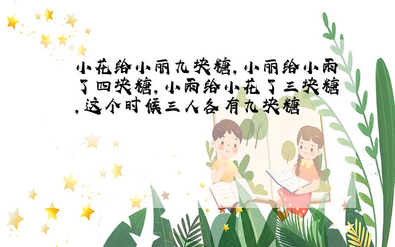 小花给小丽九块糖,小丽给小雨了四块糖,小雨给小花了三块糖,这个时候三人各有九块糖