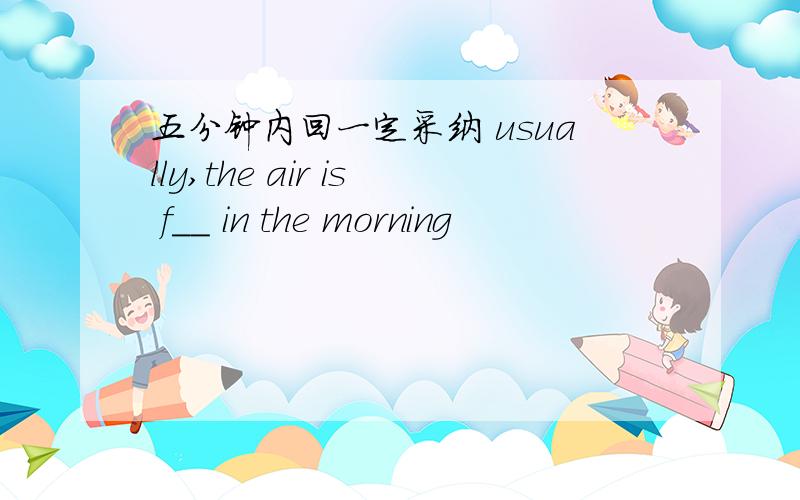 五分钟内回一定采纳 usually,the air is f__ in the morning