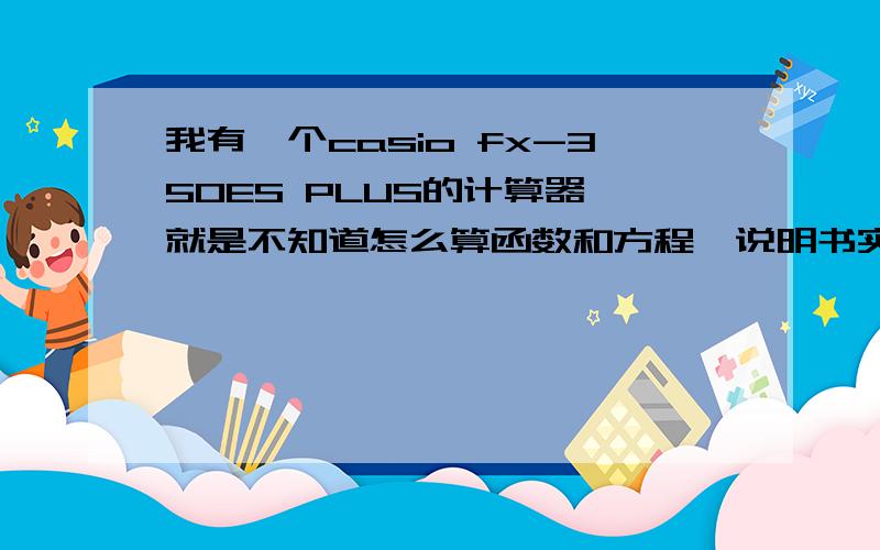 我有一个casio fx-350ES PLUS的计算器,就是不知道怎么算函数和方程,说明书实在看不懂,