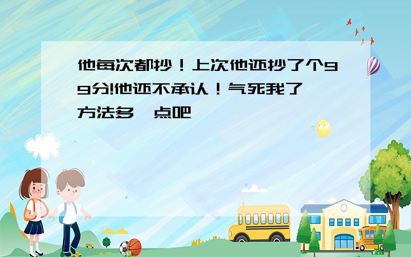 他每次都抄！上次他还抄了个99分!他还不承认！气死我了 方法多一点吧