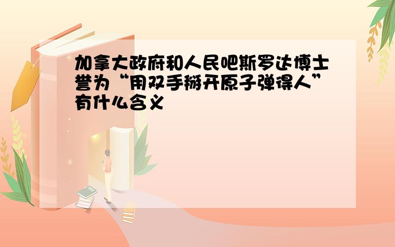 加拿大政府和人民吧斯罗达博士誉为“用双手掰开原子弹得人”有什么含义