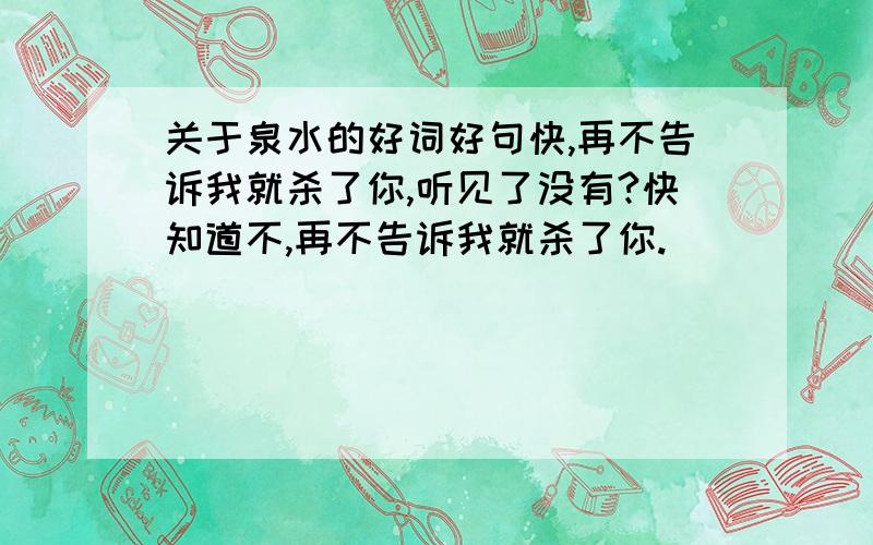 关于泉水的好词好句快,再不告诉我就杀了你,听见了没有?快知道不,再不告诉我就杀了你.