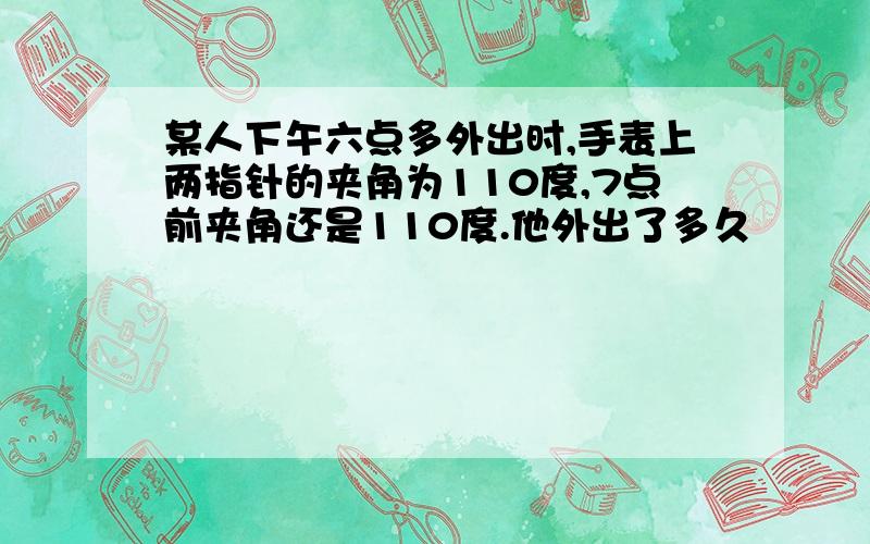 某人下午六点多外出时,手表上两指针的夹角为110度,7点前夹角还是110度.他外出了多久