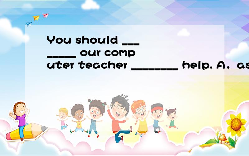 You should ________ our computer teacher ________ help. A．as