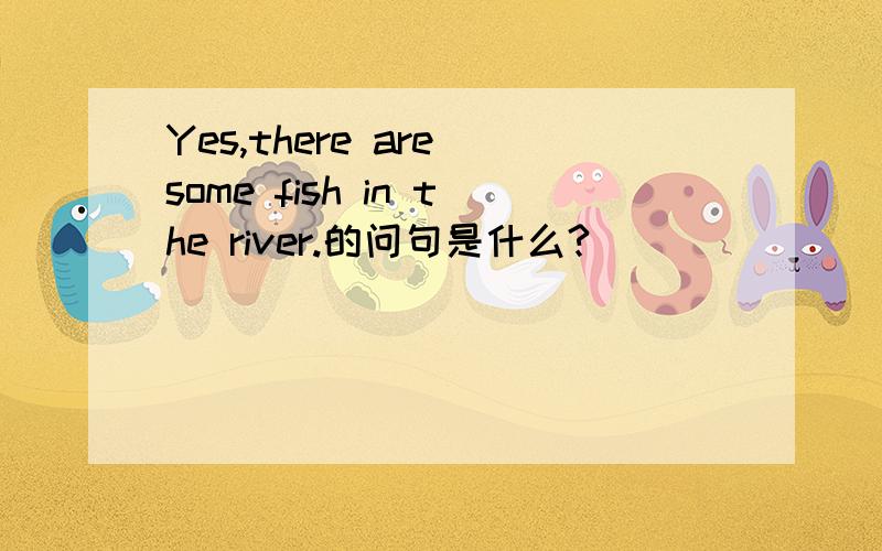 Yes,there are some fish in the river.的问句是什么?