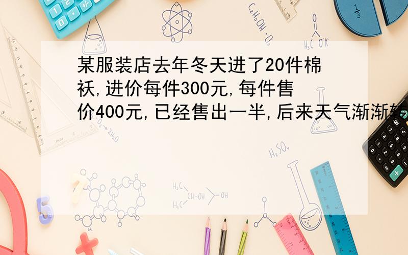 某服装店去年冬天进了20件棉袄,进价每件300元,每件售价400元,已经售出一半,后来天气渐渐转暖,如果你是服装店老板,