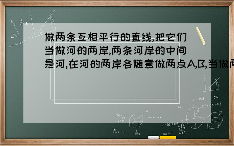 做两条互相平行的直线,把它们当做河的两岸,两条河岸的中间是河,在河的两岸各随意做两点A,B,当做两个村子,要求在河上架一