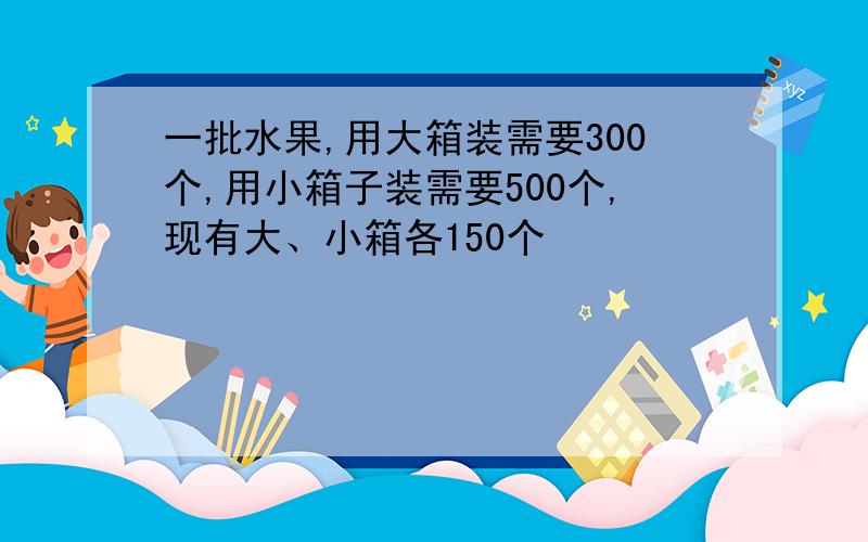 一批水果,用大箱装需要300个,用小箱子装需要500个,现有大、小箱各150个