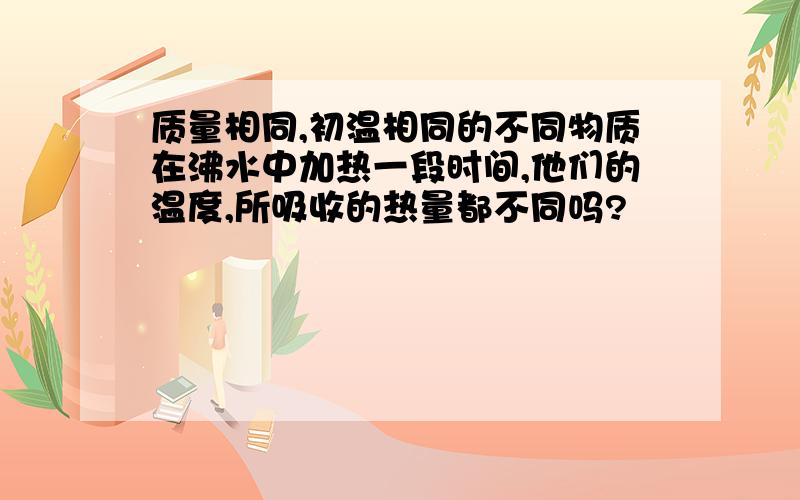 质量相同,初温相同的不同物质在沸水中加热一段时间,他们的温度,所吸收的热量都不同吗?