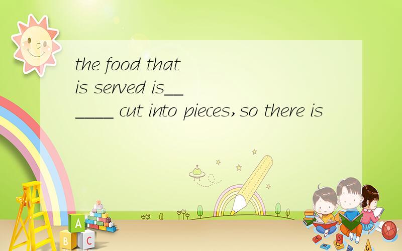 the food that is served is______ cut into pieces,so there is