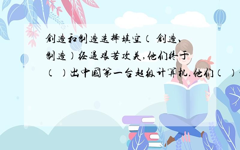 创造和制造选择填空（ 创造、制造）经过艰苦攻关,他们终于（ ）出中国第一台超级计算机.他们（ ）的超级计算机一秒钟可以运