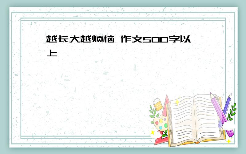 越长大越烦恼 作文500字以上