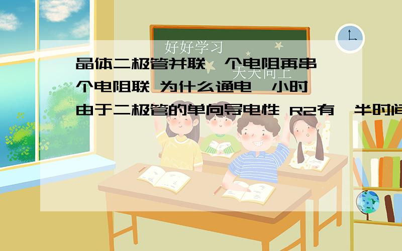 晶体二极管并联一个电阻再串一个电阻联 为什么通电一小时 由于二极管的单向导电性 R2有一半时间被短路