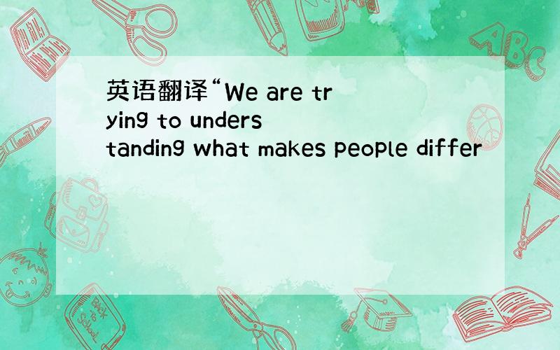 英语翻译“We are trying to understanding what makes people differ