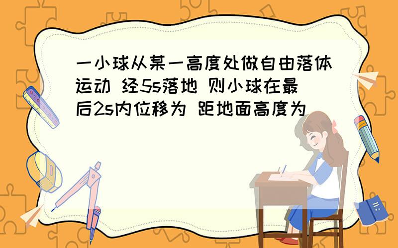 一小球从某一高度处做自由落体运动 经5s落地 则小球在最后2s内位移为 距地面高度为