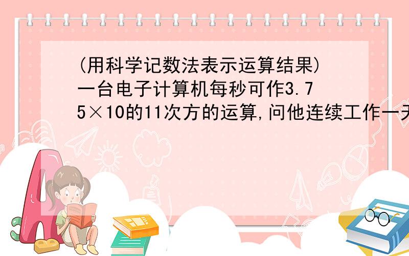 (用科学记数法表示运算结果)一台电子计算机每秒可作3.75×10的11次方的运算,问他连续工作一天一共运算多少