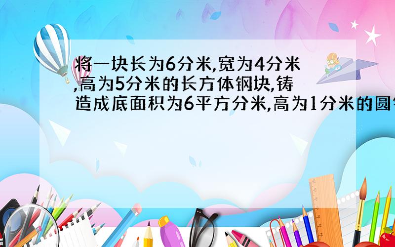 将一块长为6分米,宽为4分米,高为5分米的长方体钢块,铸造成底面积为6平方分米,高为1分米的圆锥,共可造几个