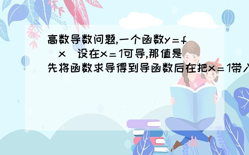 高数导数问题,一个函数y＝f（x）设在x＝1可导,那值是先将函数求导得到导函数后在把x＝1带入,（那可以说明因为存在有导