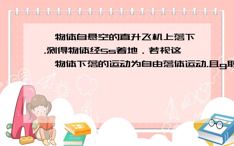 一物体自悬空的直升飞机上落下，测得物体经5s着地．若视这一物体下落的运动为自由落体运动，且g取10m/s2．求：