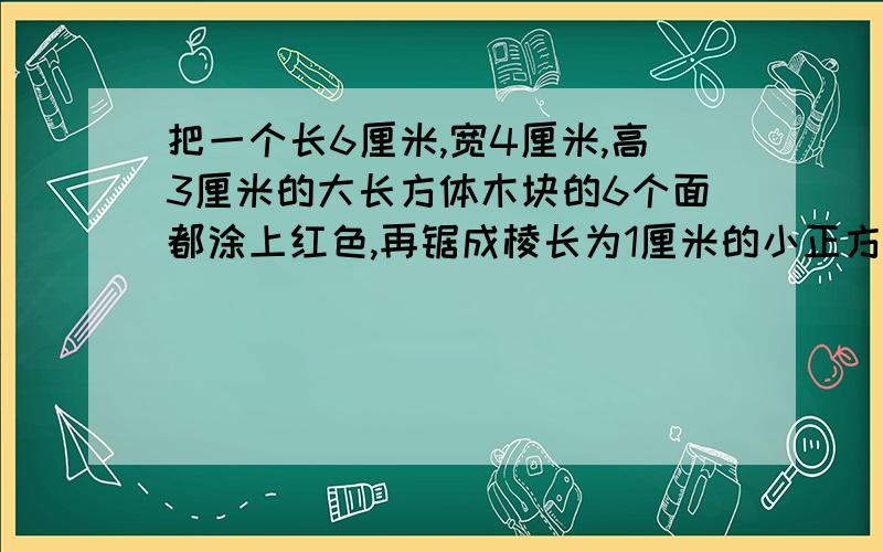 把一个长6厘米,宽4厘米,高3厘米的大长方体木块的6个面都涂上红色,再锯成棱长为1厘米的小正方体