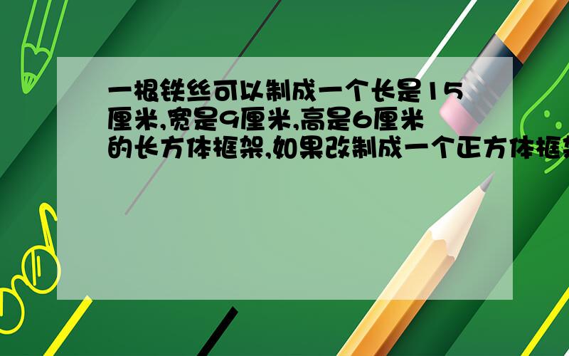 一根铁丝可以制成一个长是15厘米,宽是9厘米,高是6厘米的长方体框架,如果改制成一个正方体框架,这个