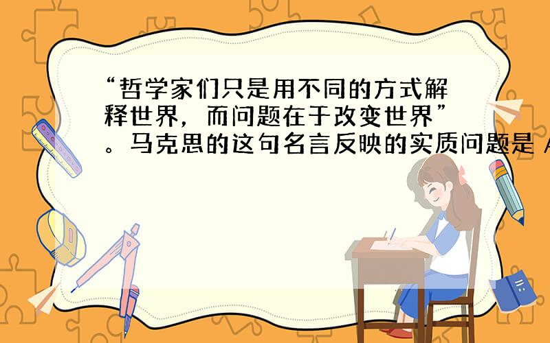 “哲学家们只是用不同的方式解释世界，而问题在于改变世界”。马克思的这句名言反映的实质问题是 A．哲学家不仅要解释世界,更