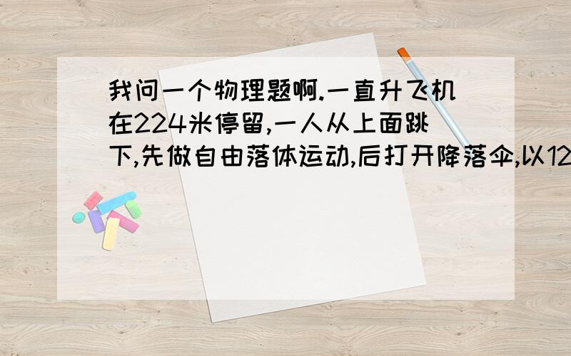 我问一个物理题啊.一直升飞机在224米停留,一人从上面跳下,先做自由落体运动,后打开降落伞,以12.5米每秒的加速速度减