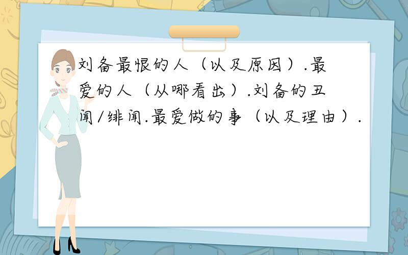 刘备最恨的人（以及原因）.最爱的人（从哪看出）.刘备的丑闻/绯闻.最爱做的事（以及理由）.