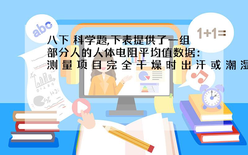 八下 科学题,下表提供了一组部分人的人体电阻平均值数据：测 量 项 目 完 全 干 燥 时 出 汗 或 潮 湿 时 （编