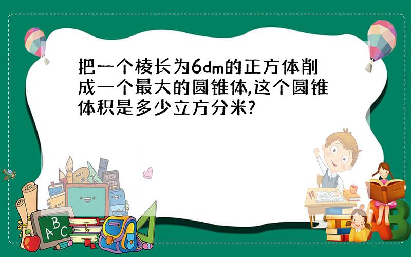 把一个棱长为6dm的正方体削成一个最大的圆锥体,这个圆锥体积是多少立方分米?