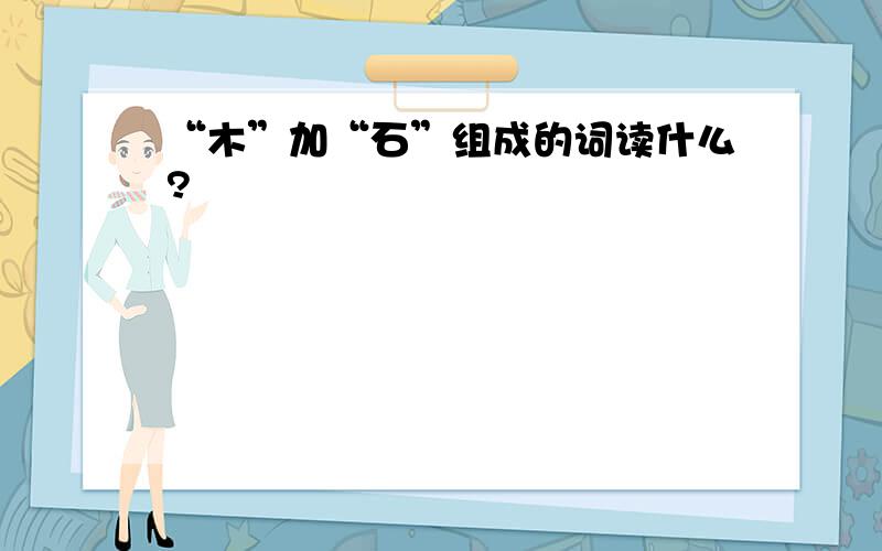 “木”加“石”组成的词读什么?