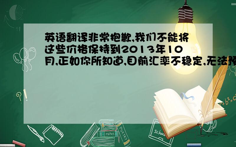 英语翻译非常抱歉,我们不能将这些价格保持到2013年10月,正如你所知道,目前汇率不稳定,无法预料在未来半年是否会有更糟