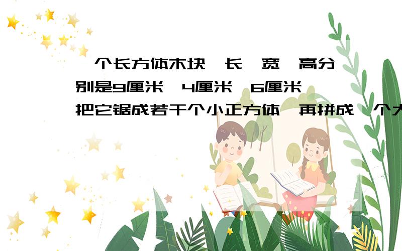 一个长方体木块,长、宽、高分别是9厘米、4厘米、6厘米,把它锯成若干个小正方体,再拼成一个大正方体.这