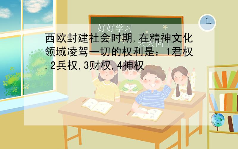 西欧封建社会时期,在精神文化领域凌驾一切的权利是：1君权,2兵权,3财权,4神权