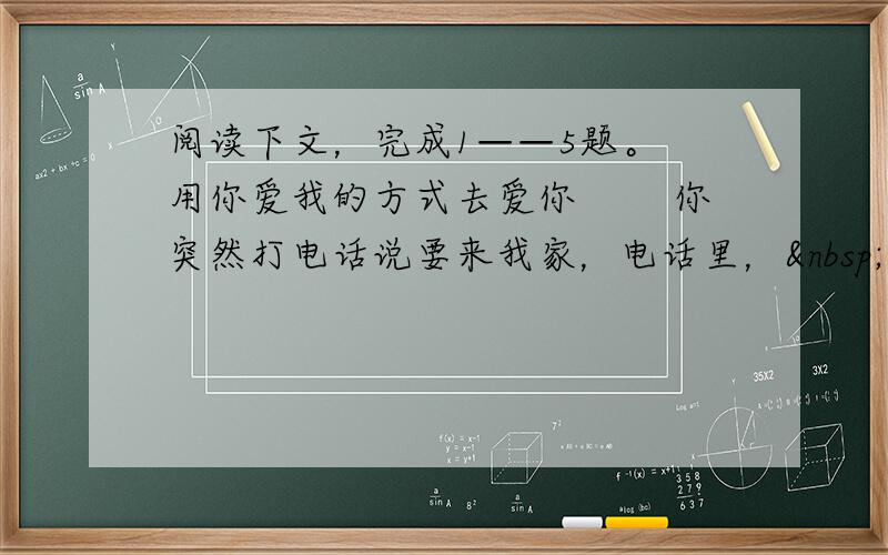 阅读下文，完成1——5题。 用你爱我的方式去爱你 　　你突然打电话说要来我家，电话里， 你轻描淡写地说：“听你