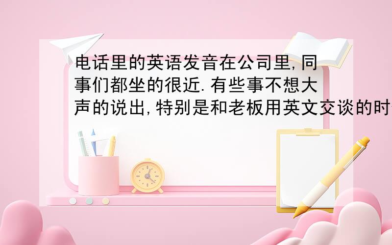 电话里的英语发音在公司里,同事们都坐的很近.有些事不想大声的说出,特别是和老板用英文交谈的时候.所以把声音压得很低.久而