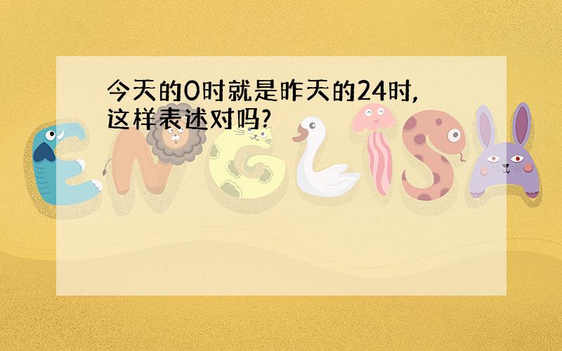 今天的0时就是昨天的24时,这样表述对吗?