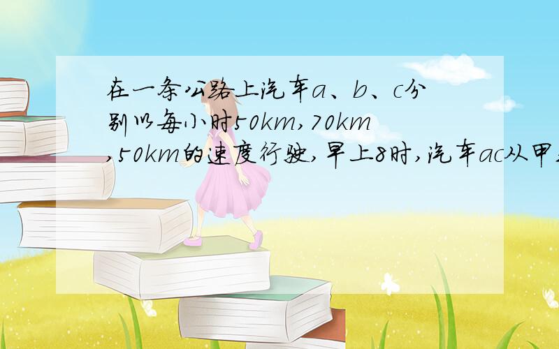 在一条公路上汽车a、b、c分别以每小时50km,70km,50km的速度行驶,早上8时,汽车ac从甲站开往乙站