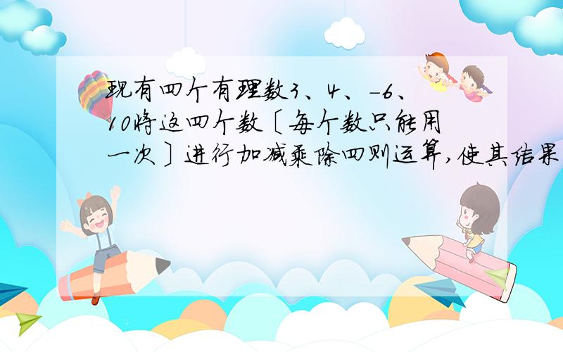 现有四个有理数3、4、-6、10将这四个数〔每个数只能用一次〕进行加减乘除四则运算,使其结果等于24.请你写出一个符合条