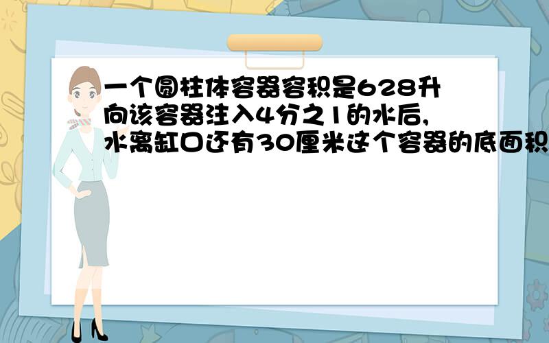 一个圆柱体容器容积是628升向该容器注入4分之1的水后,水离缸口还有30厘米这个容器的底面积是多少?