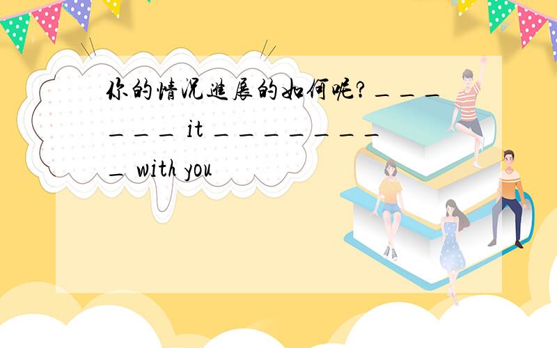 你的情况进展的如何呢?______ it ________ with you