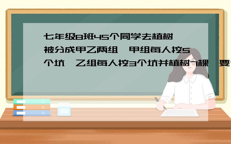 七年级8班45个同学去植树,被分成甲乙两组,甲组每人挖5个坑,乙组每人挖3个坑并植树7棵,要使坑与树一样