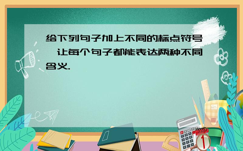 给下列句子加上不同的标点符号,让每个句子都能表达两种不同含义.