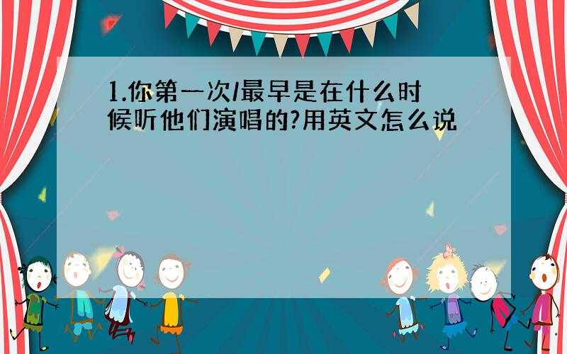 1.你第一次/最早是在什么时候听他们演唱的?用英文怎么说