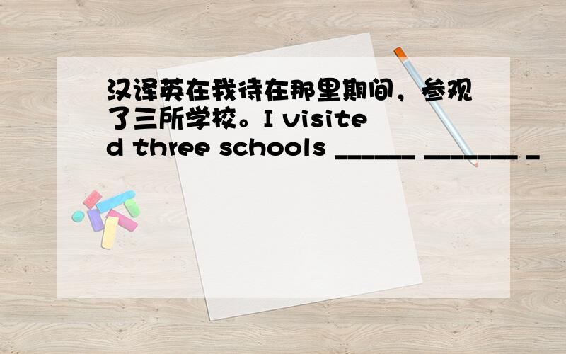 汉译英在我待在那里期间，参观了三所学校。I visited three schools ______ _______ _