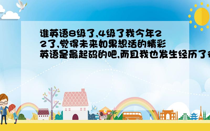 谁英语8级了,4级了我今年22了,觉得未来如果想活的精彩英语是最起码的吧,而且我也发生经历了很多事,我19岁就没读书了,