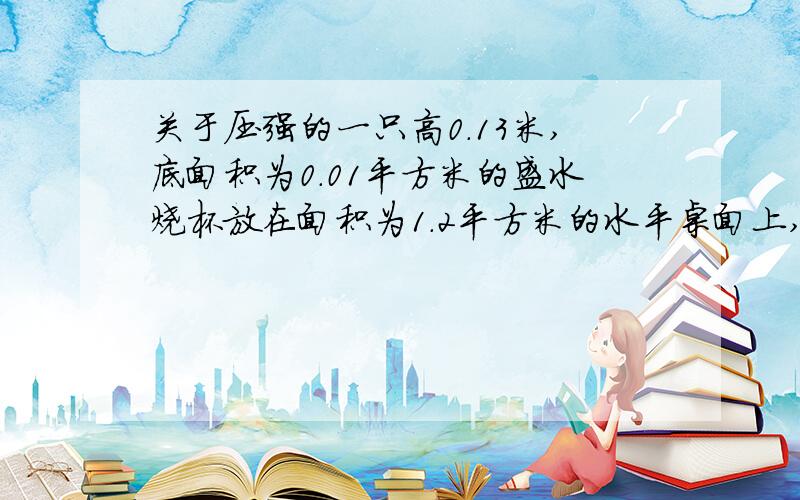 关于压强的一只高0.13米,底面积为0.01平方米的盛水烧杯放在面积为1.2平方米的水平桌面上,烧杯和所盛水的总重力为1